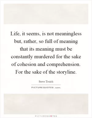 Life, it seems, is not meaningless but, rather, so full of meaning that its meaning must be constantly murdered for the sake of cohesion and comprehension. For the sake of the storyline Picture Quote #1
