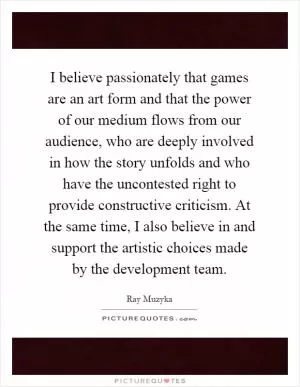 I believe passionately that games are an art form and that the power of our medium flows from our audience, who are deeply involved in how the story unfolds and who have the uncontested right to provide constructive criticism. At the same time, I also believe in and support the artistic choices made by the development team Picture Quote #1