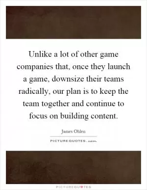 Unlike a lot of other game companies that, once they launch a game, downsize their teams radically, our plan is to keep the team together and continue to focus on building content Picture Quote #1