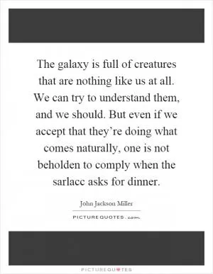 The galaxy is full of creatures that are nothing like us at all. We can try to understand them, and we should. But even if we accept that they’re doing what comes naturally, one is not beholden to comply when the sarlacc asks for dinner Picture Quote #1