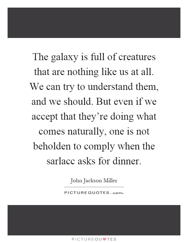 The galaxy is full of creatures that are nothing like us at all. We can try to understand them, and we should. But even if we accept that they're doing what comes naturally, one is not beholden to comply when the sarlacc asks for dinner Picture Quote #1