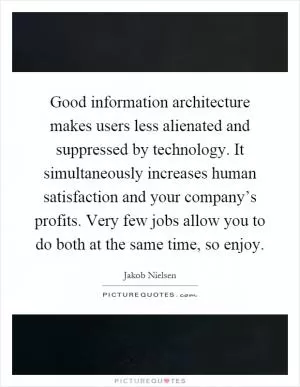 Good information architecture makes users less alienated and suppressed by technology. It simultaneously increases human satisfaction and your company’s profits. Very few jobs allow you to do both at the same time, so enjoy Picture Quote #1