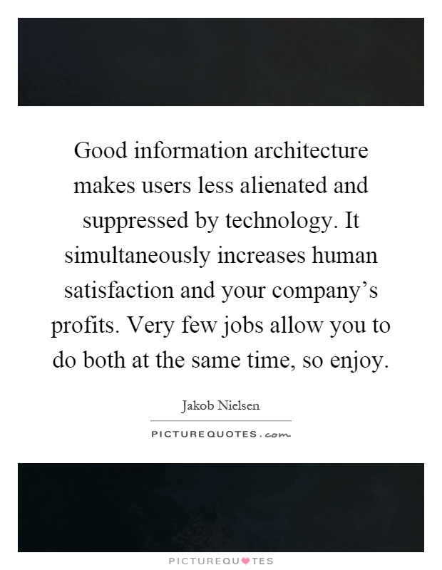 Good information architecture makes users less alienated and suppressed by technology. It simultaneously increases human satisfaction and your company's profits. Very few jobs allow you to do both at the same time, so enjoy Picture Quote #1