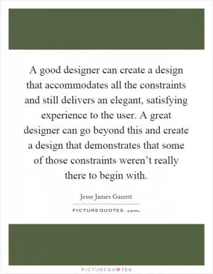 A good designer can create a design that accommodates all the constraints and still delivers an elegant, satisfying experience to the user. A great designer can go beyond this and create a design that demonstrates that some of those constraints weren’t really there to begin with Picture Quote #1