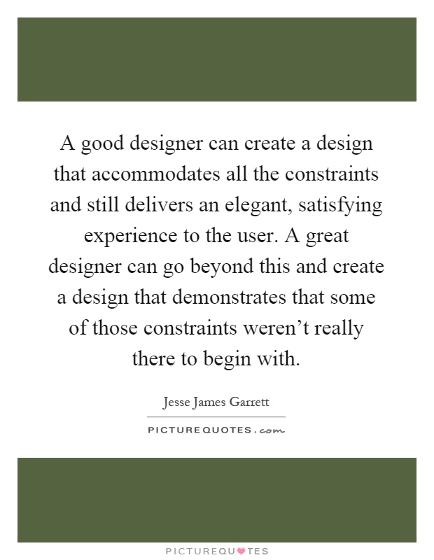 A good designer can create a design that accommodates all the constraints and still delivers an elegant, satisfying experience to the user. A great designer can go beyond this and create a design that demonstrates that some of those constraints weren't really there to begin with Picture Quote #1