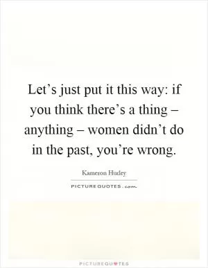 Let’s just put it this way: if you think there’s a thing – anything – women didn’t do in the past, you’re wrong Picture Quote #1