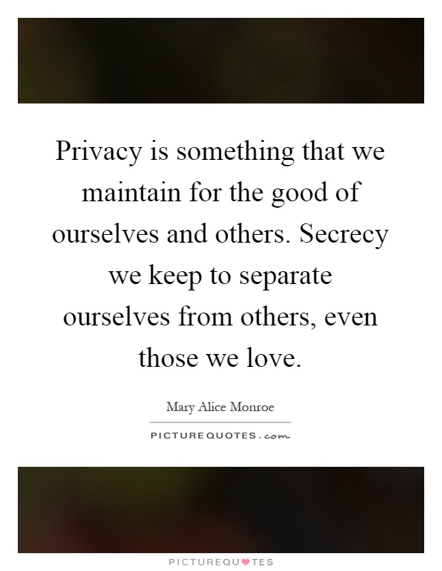 Privacy is something that we maintain for the good of ourselves and others. Secrecy we keep to separate ourselves from others, even those we love Picture Quote #1
