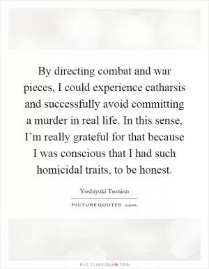 By directing combat and war pieces, I could experience catharsis and successfully avoid committing a murder in real life. In this sense, I’m really grateful for that because I was conscious that I had such homicidal traits, to be honest Picture Quote #1