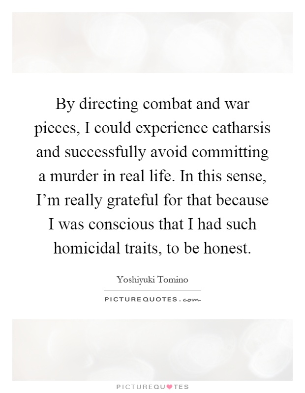 By directing combat and war pieces, I could experience catharsis and successfully avoid committing a murder in real life. In this sense, I'm really grateful for that because I was conscious that I had such homicidal traits, to be honest Picture Quote #1