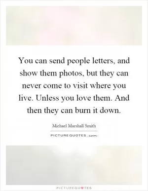 You can send people letters, and show them photos, but they can never come to visit where you live. Unless you love them. And then they can burn it down Picture Quote #1