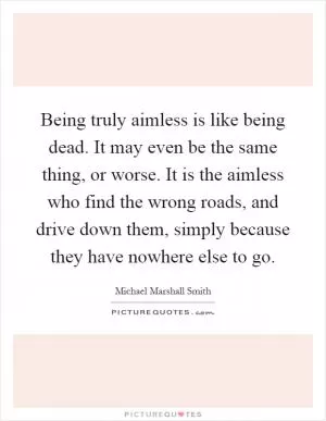 Being truly aimless is like being dead. It may even be the same thing, or worse. It is the aimless who find the wrong roads, and drive down them, simply because they have nowhere else to go Picture Quote #1
