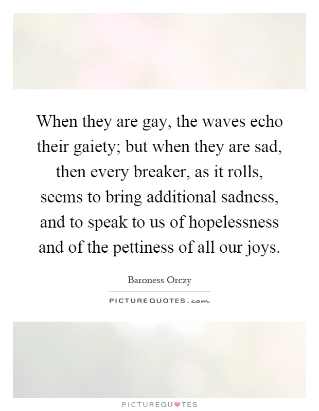 When they are gay, the waves echo their gaiety; but when they are sad, then every breaker, as it rolls, seems to bring additional sadness, and to speak to us of hopelessness and of the pettiness of all our joys Picture Quote #1