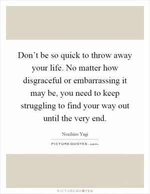 Don’t be so quick to throw away your life. No matter how disgraceful or embarrassing it may be, you need to keep struggling to find your way out until the very end Picture Quote #1