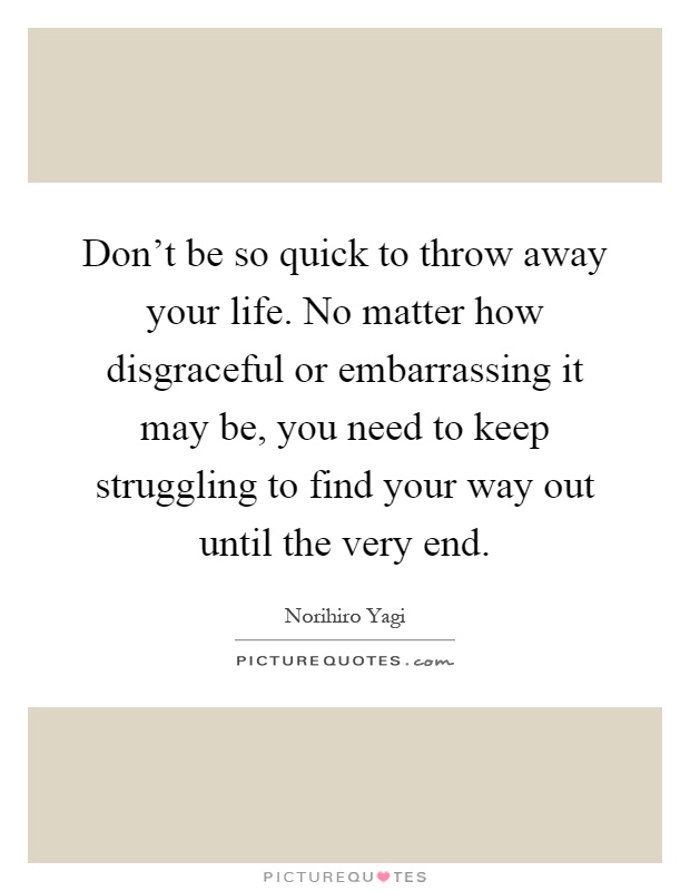 Don't be so quick to throw away your life. No matter how disgraceful or embarrassing it may be, you need to keep struggling to find your way out until the very end Picture Quote #1