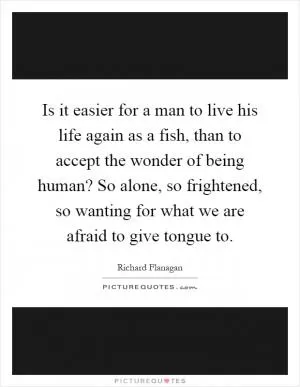 Is it easier for a man to live his life again as a fish, than to accept the wonder of being human? So alone, so frightened, so wanting for what we are afraid to give tongue to Picture Quote #1