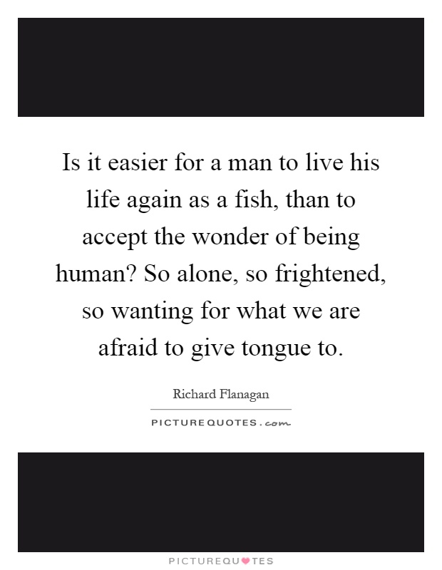 Is it easier for a man to live his life again as a fish, than to accept the wonder of being human? So alone, so frightened, so wanting for what we are afraid to give tongue to Picture Quote #1