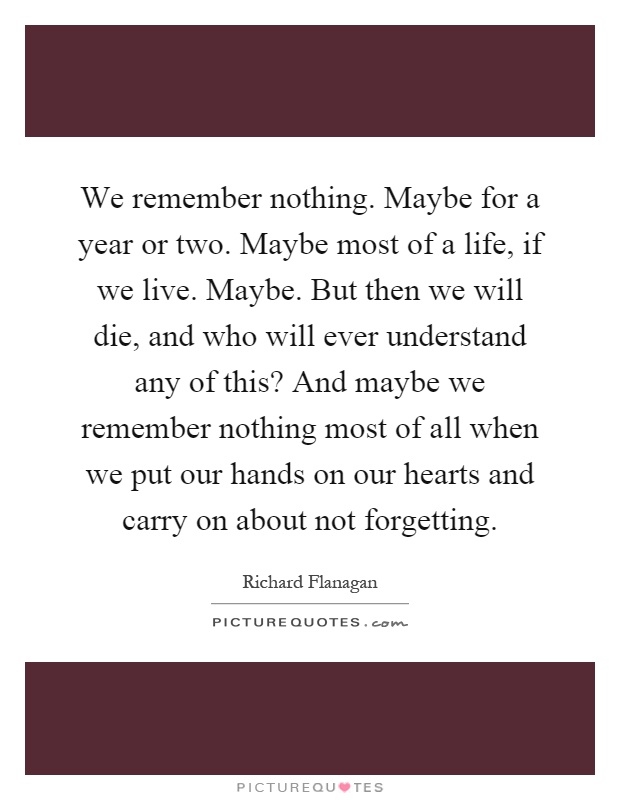 We remember nothing. Maybe for a year or two. Maybe most of a life, if we live. Maybe. But then we will die, and who will ever understand any of this? And maybe we remember nothing most of all when we put our hands on our hearts and carry on about not forgetting Picture Quote #1