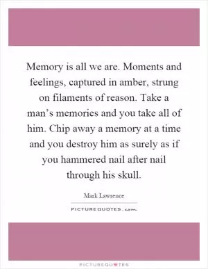 Memory is all we are. Moments and feelings, captured in amber, strung on filaments of reason. Take a man’s memories and you take all of him. Chip away a memory at a time and you destroy him as surely as if you hammered nail after nail through his skull Picture Quote #1