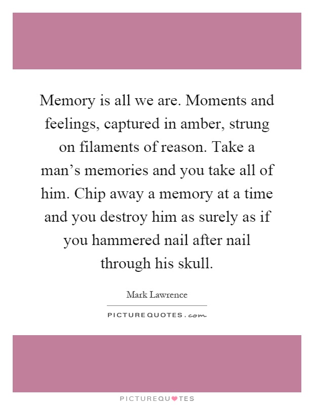 Memory is all we are. Moments and feelings, captured in amber, strung on filaments of reason. Take a man's memories and you take all of him. Chip away a memory at a time and you destroy him as surely as if you hammered nail after nail through his skull Picture Quote #1