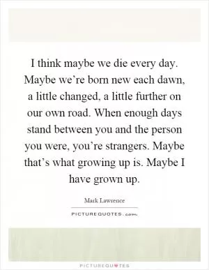 I think maybe we die every day. Maybe we’re born new each dawn, a little changed, a little further on our own road. When enough days stand between you and the person you were, you’re strangers. Maybe that’s what growing up is. Maybe I have grown up Picture Quote #1