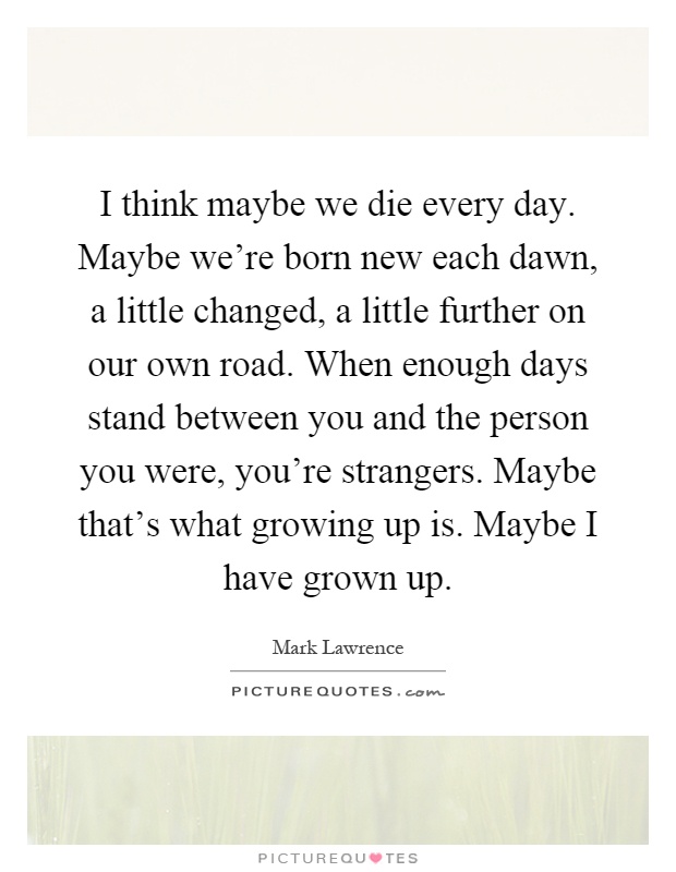 I think maybe we die every day. Maybe we're born new each dawn, a little changed, a little further on our own road. When enough days stand between you and the person you were, you're strangers. Maybe that's what growing up is. Maybe I have grown up Picture Quote #1