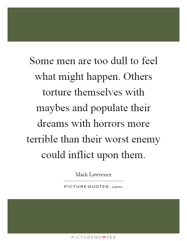 Some men are too dull to feel what might happen. Others torture themselves with maybes and populate their dreams with horrors more terrible than their worst enemy could inflict upon them Picture Quote #1