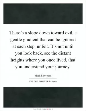 There’s a slope down toward evil, a gentle gradient that can be ignored at each step, unfelt. It’s not until you look back, see the distant heights where you once lived, that you understand your journey Picture Quote #1