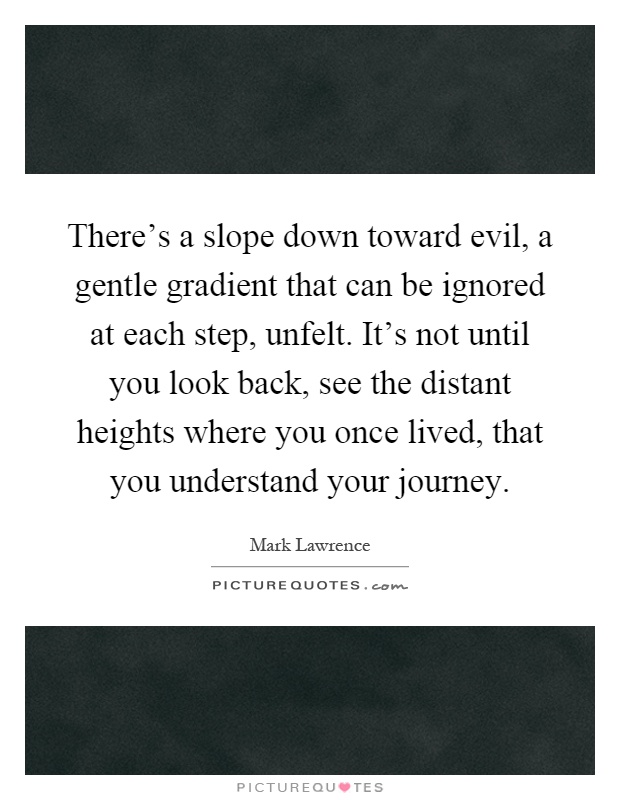 There's a slope down toward evil, a gentle gradient that can be ignored at each step, unfelt. It's not until you look back, see the distant heights where you once lived, that you understand your journey Picture Quote #1