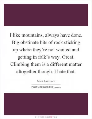 I like mountains, always have done. Big obstinate bits of rock sticking up where they’re not wanted and getting in folk’s way. Great. Climbing them is a different matter altogether though. I hate that Picture Quote #1