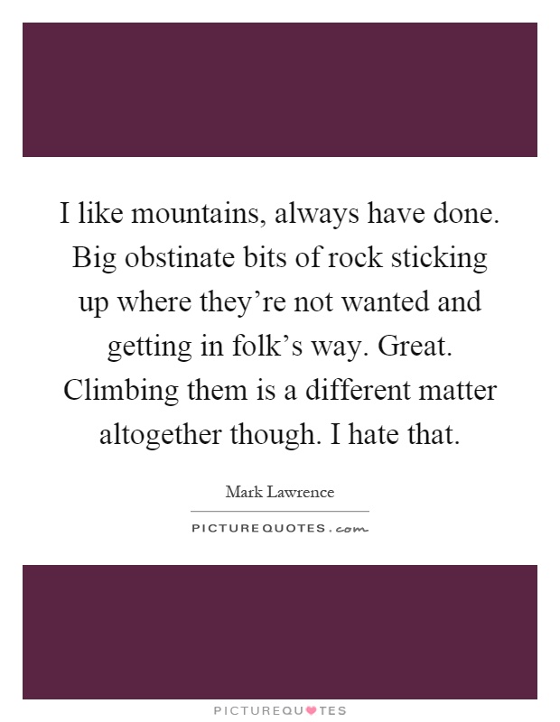 I like mountains, always have done. Big obstinate bits of rock sticking up where they're not wanted and getting in folk's way. Great. Climbing them is a different matter altogether though. I hate that Picture Quote #1