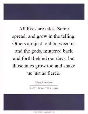 All lives are tales. Some spread, and grow in the telling. Others are just told between us and the gods, muttered back and forth behind our days, but those tales grow too and shake us just as fierce Picture Quote #1