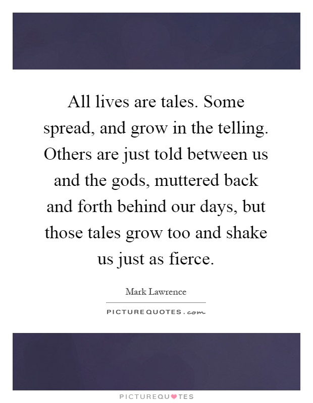 All lives are tales. Some spread, and grow in the telling. Others are just told between us and the gods, muttered back and forth behind our days, but those tales grow too and shake us just as fierce Picture Quote #1