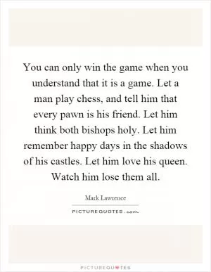 You can only win the game when you understand that it is a game. Let a man play chess, and tell him that every pawn is his friend. Let him think both bishops holy. Let him remember happy days in the shadows of his castles. Let him love his queen. Watch him lose them all Picture Quote #1