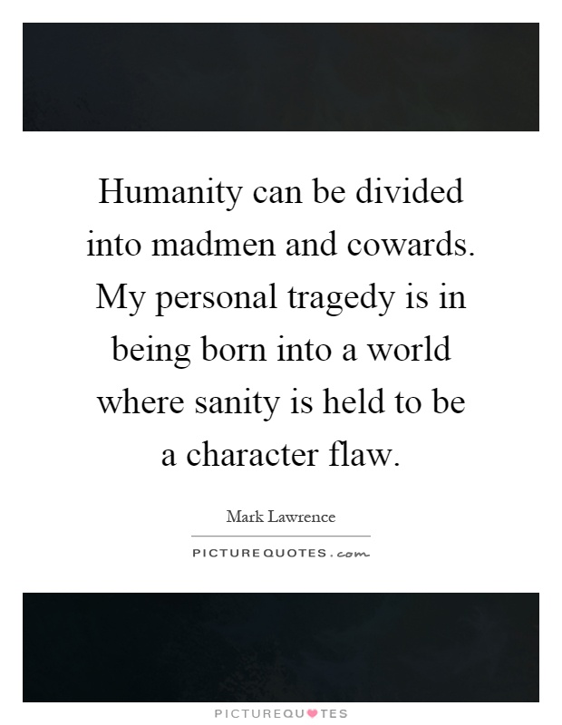 Humanity can be divided into madmen and cowards. My personal tragedy is in being born into a world where sanity is held to be a character flaw Picture Quote #1