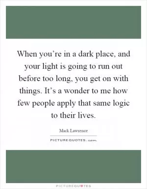 When you’re in a dark place, and your light is going to run out before too long, you get on with things. It’s a wonder to me how few people apply that same logic to their lives Picture Quote #1