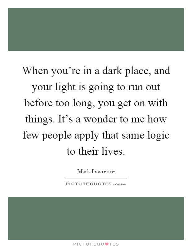 When you're in a dark place, and your light is going to run out before too long, you get on with things. It's a wonder to me how few people apply that same logic to their lives Picture Quote #1