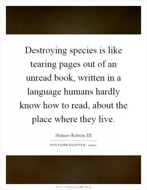 Destroying species is like tearing pages out of an unread book, written in a language humans hardly know how to read, about the place where they live Picture Quote #1