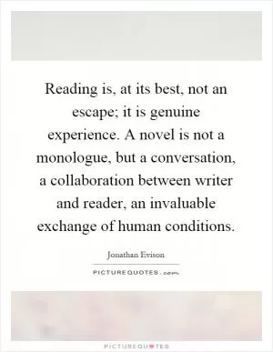 Reading is, at its best, not an escape; it is genuine experience. A novel is not a monologue, but a conversation, a collaboration between writer and reader, an invaluable exchange of human conditions Picture Quote #1