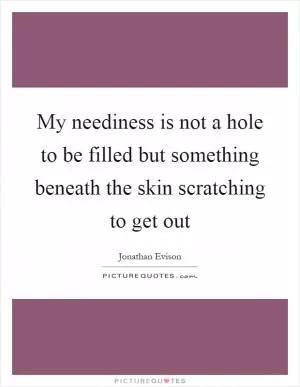 My neediness is not a hole to be filled but something beneath the skin scratching to get out Picture Quote #1