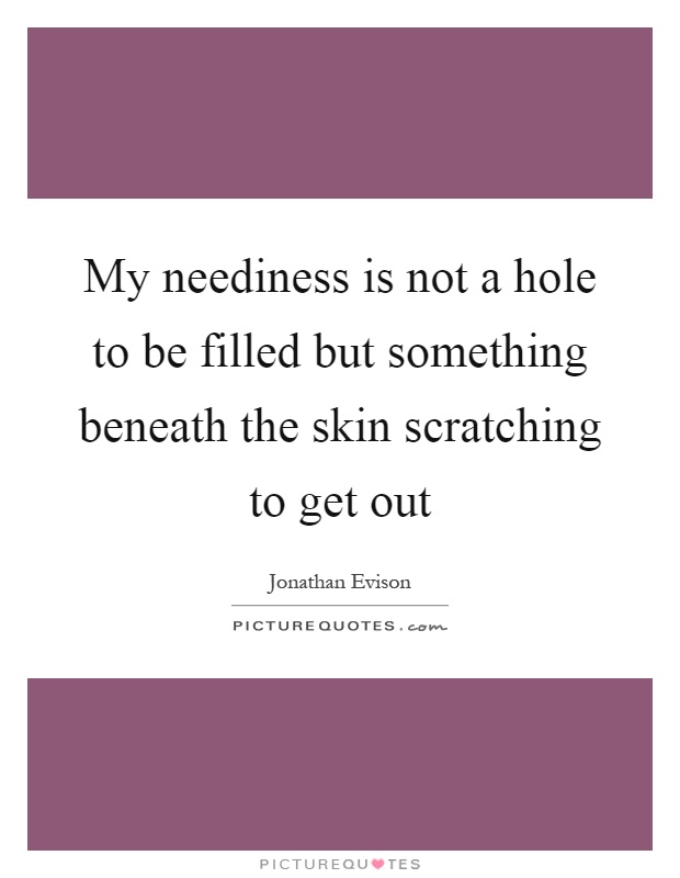 My neediness is not a hole to be filled but something beneath the skin scratching to get out Picture Quote #1