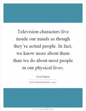 Television characters live inside our minds as though they’re actual people. In fact, we know more about them than we do about most people in our physical lives Picture Quote #1