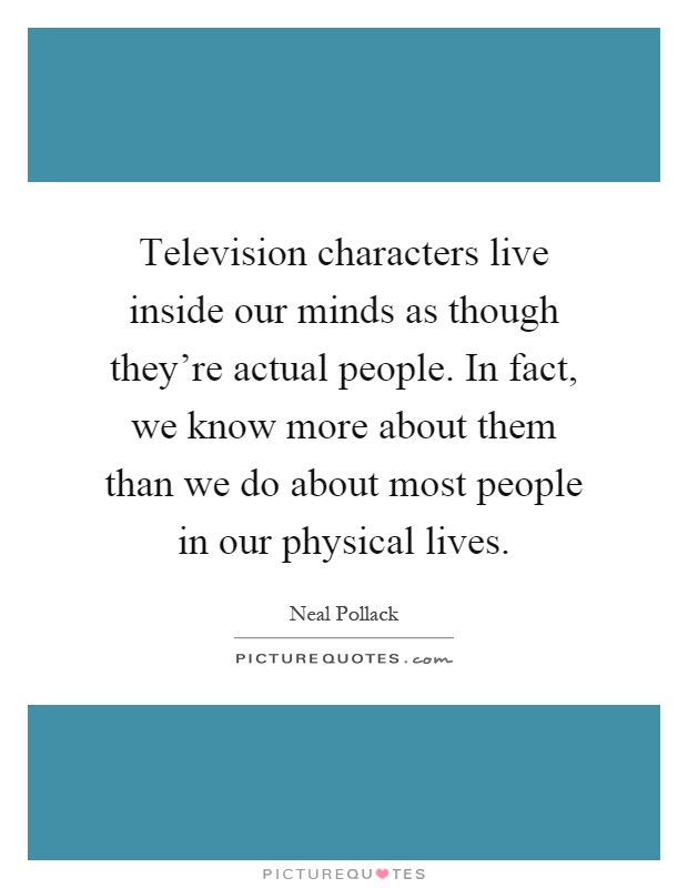 Television characters live inside our minds as though they're actual people. In fact, we know more about them than we do about most people in our physical lives Picture Quote #1