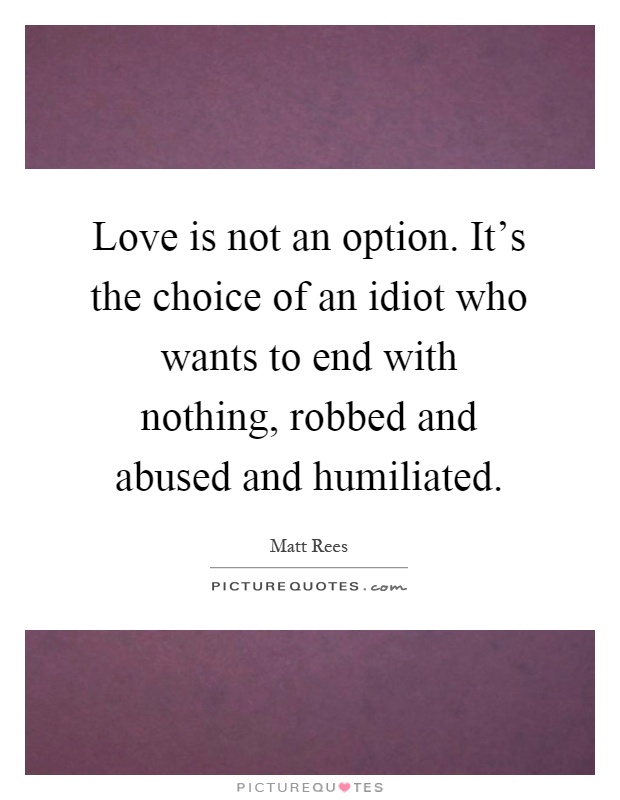 Love is not an option. It's the choice of an idiot who wants to end with nothing, robbed and abused and humiliated Picture Quote #1