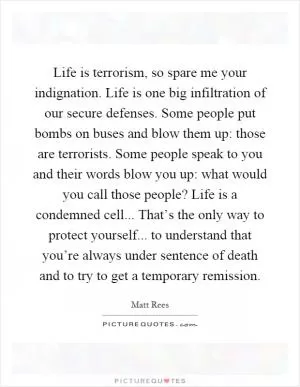 Life is terrorism, so spare me your indignation. Life is one big infiltration of our secure defenses. Some people put bombs on buses and blow them up: those are terrorists. Some people speak to you and their words blow you up: what would you call those people? Life is a condemned cell... That’s the only way to protect yourself... to understand that you’re always under sentence of death and to try to get a temporary remission Picture Quote #1