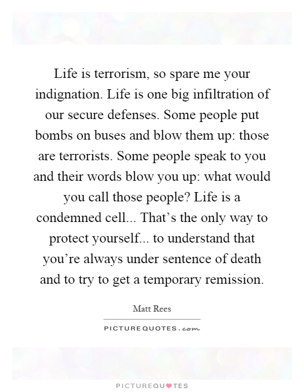 Life is terrorism, so spare me your indignation. Life is one big infiltration of our secure defenses. Some people put bombs on buses and blow them up: those are terrorists. Some people speak to you and their words blow you up: what would you call those people? Life is a condemned cell... That's the only way to protect yourself... to understand that you're always under sentence of death and to try to get a temporary remission Picture Quote #1