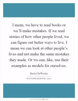 I mean, we have to read books or we’ll make mistakes. If we read stories of how other people lived, we can figure out better ways to live. I mean we can look at other people’s lives and not make the same mistakes they made. Or we can, like, use their examples as models for ourselves Picture Quote #1