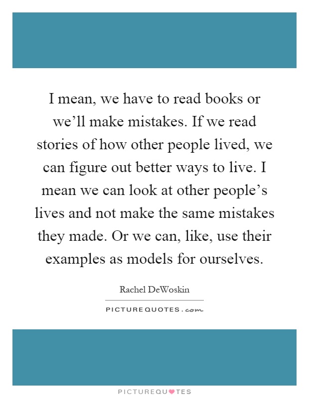 I mean, we have to read books or we'll make mistakes. If we read stories of how other people lived, we can figure out better ways to live. I mean we can look at other people's lives and not make the same mistakes they made. Or we can, like, use their examples as models for ourselves Picture Quote #1