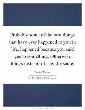 Probably some of the best things that have ever happened to you in life, happened because you said yes to something. Otherwise things just sort of stay the same Picture Quote #1