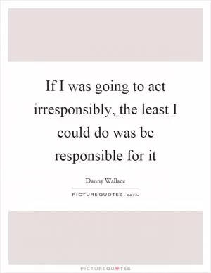 If I was going to act irresponsibly, the least I could do was be responsible for it Picture Quote #1