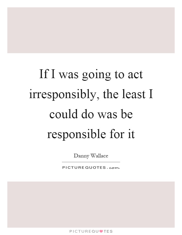 If I was going to act irresponsibly, the least I could do was be responsible for it Picture Quote #1